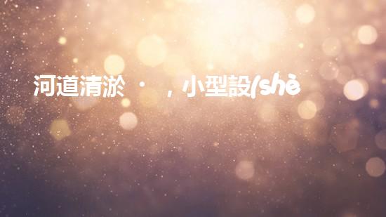 河道清淤，小型設(shè)備助力高效施工